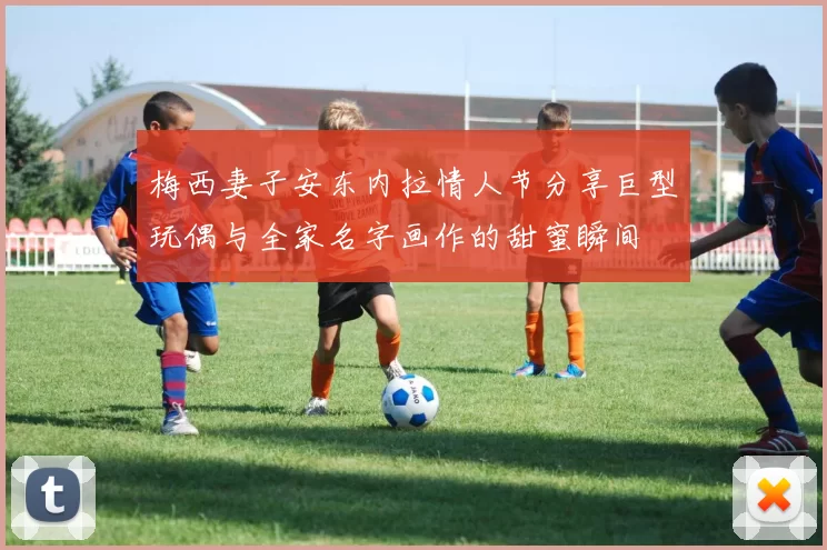梅西妻子安东内拉情人节分享巨型玩偶与全家名字画作的甜蜜瞬间