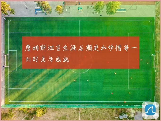 詹姆斯坦言生涯后期更加珍惜每一刻时光与成就