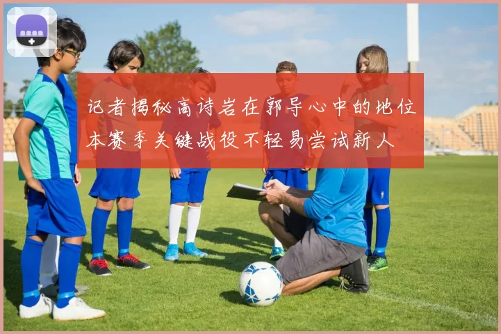 记者揭秘高诗岩在郭导心中的地位本赛季关键战役不轻易尝试新人