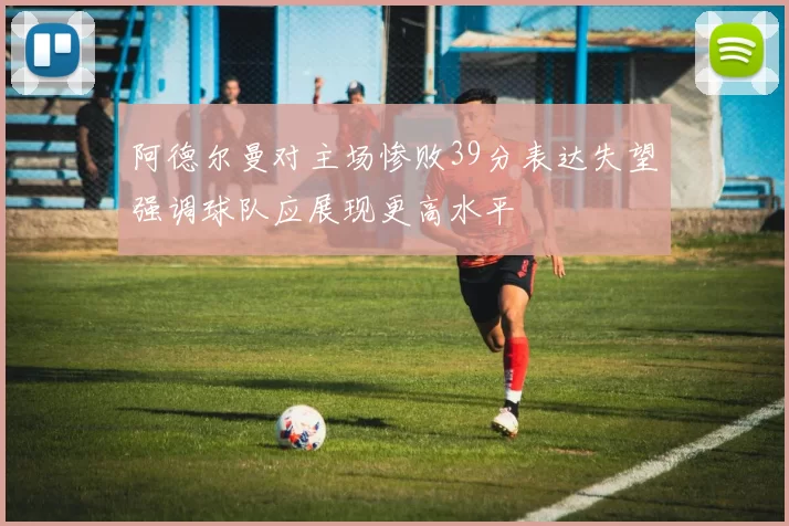阿德尔曼对主场惨败39分表达失望强调球队应展现更高水平
