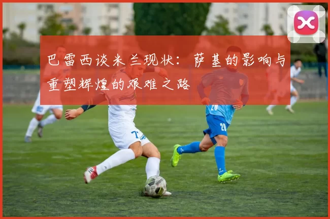 巴雷西谈米兰现状：萨基的影响与重塑辉煌的艰难之路