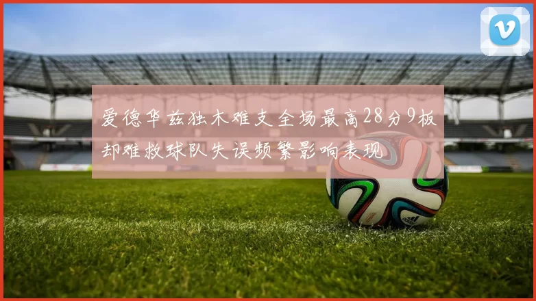 爱德华兹独木难支全场最高28分9板却难救球队失误频繁影响表现