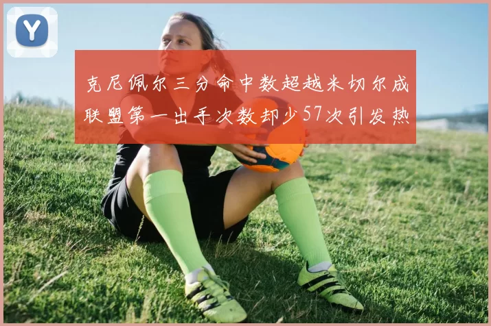 克尼佩尔三分命中数超越米切尔成联盟第一出手次数却少57次引发热议