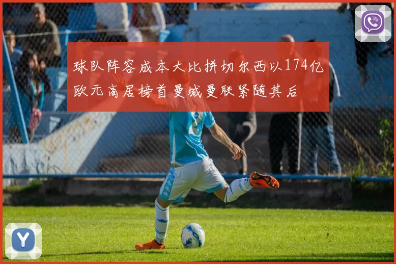 球队阵容成本大比拼切尔西以174亿欧元高居榜首曼城曼联紧随其后