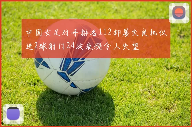 中国女足对手排名112却屡失良机仅进2球射门24次表现令人失望