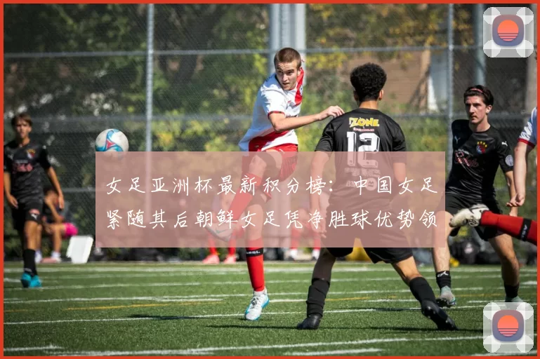 女足亚洲杯最新积分榜：中国女足紧随其后朝鲜女足凭净胜球优势领跑