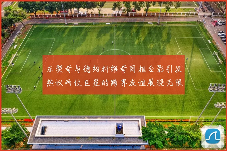 东契奇与德约科维奇同框合影引发热议两位巨星的跨界友谊展现无限魅力