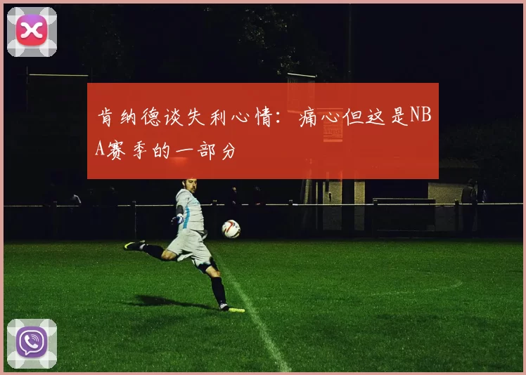 肯纳德谈失利心情：痛心但这是NBA赛季的一部分