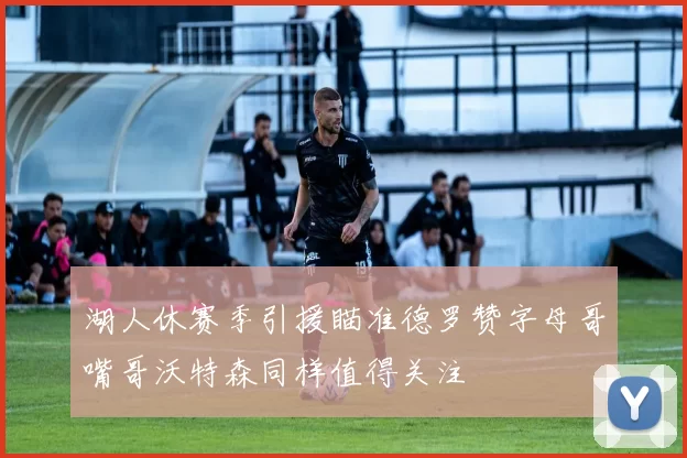 湖人休赛季引援瞄准德罗赞字母哥嘴哥沃特森同样值得关注